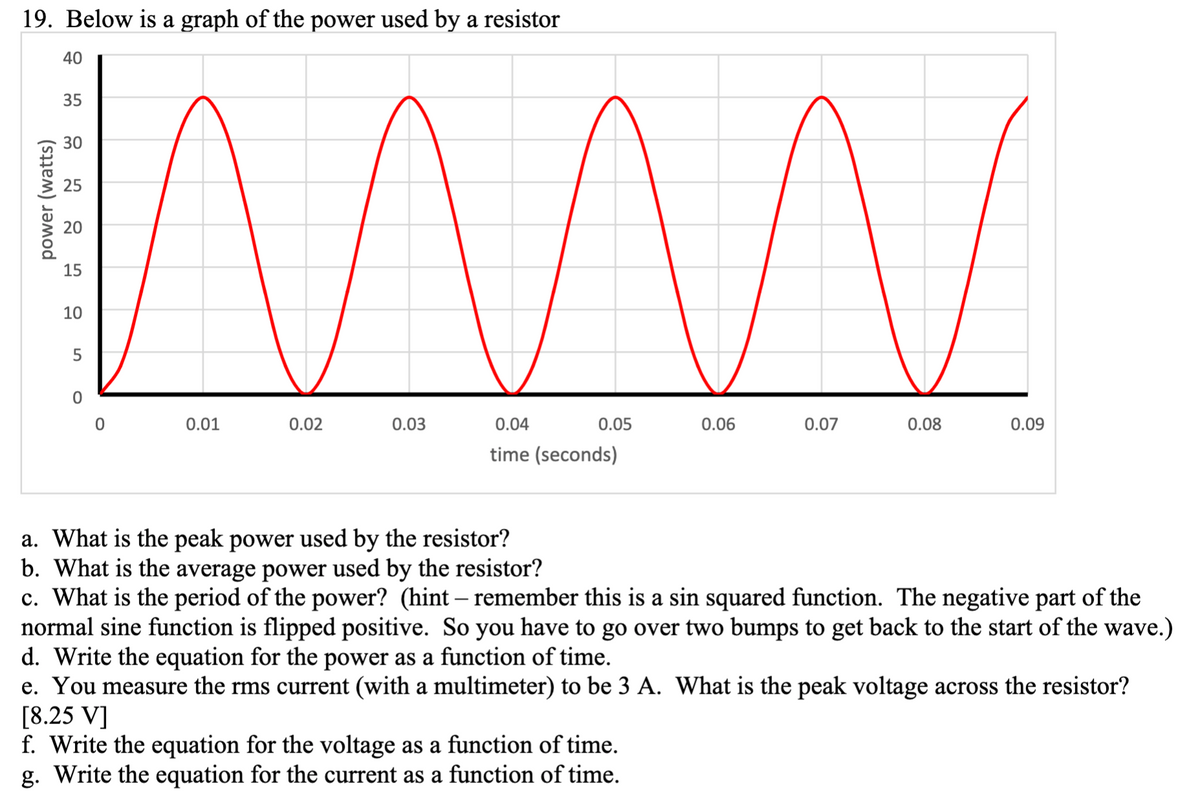 19. Below is a graph of the power used by a resistor
40
35
30
25
20
15
10
0.01
0.02
0.03
0.04
0.05
0.06
0.07
0.08
0.09
time (seconds)
a. What is the peak power used by the resistor?
b. What is the average power used by the resistor?
c. What is the period of the power? (hint – remember this is a sin squared function. The negative part of the
normal sine function is flipped positive. So you have to go over two bumps to get back to the start of the wave.)
d. Write the equation for the power as a function of time.
e. You measure the rms current (with a multimeter) to be 3 A. What is the peak voltage across the resistor?
[8.25 V]
f. Write the equation for the voltage as a function of time.
g. Write the equation for the current as a function of time.
power (watts)

