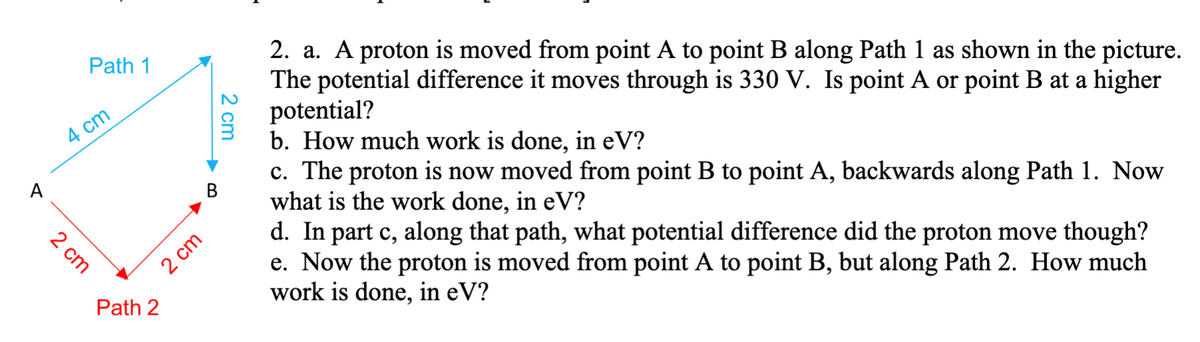 2. a. A proton is moved from point A to point B along Path 1 as shown in the picture.
The potential difference it moves through is 330 V. Is point A or point B at a higher
potential?
b. How much work is done, in eV?
c. The proton is now moved from point B to point A, backwards along Path 1. Now
what is the work done, in eV?
d. In part c, along that path, what potential difference did the proton move though?
e. Now the proton is moved from point A to point B, but along Path 2. How much
work is done, in eV?
Path 1
4 cm
A
В
2 cm
Path 2
2 cm
2 cm

