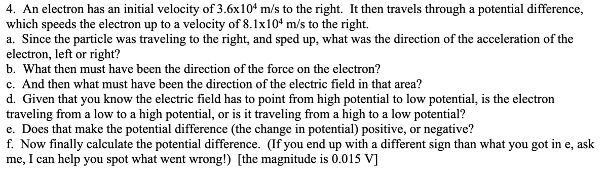 4. An electron has an initial velocity of 3.6x104 m/s to the right. It then travels through a potential difference,
which speeds the electron up to a velocity of 8.1lx104 m/s to the right.
a. Since the particle was traveling to the right, and sped up, what was the direction of the acceleration of the
electron, left or right?
b. What then must have been the direction of the force on the electron?
c. And then what must have been the direction of the electric field in that area?
d. Given that you know the electric field has to point from high potential to low potential, is the electron
traveling from a low to a high potential, or is it traveling from a high to a low potential?
e. Does that make the potential difference (the change in potential) positive, or negative?
f. Now finally calculate the potential difference. (If you end up with a different sign than what you got in e, ask
me, I can help you spot what went wrong!) [the magnitude is 0.015 V]
