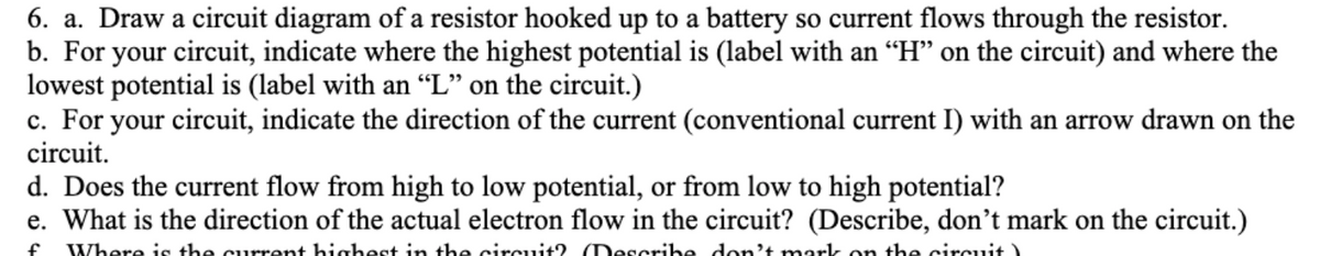 6. a. Draw a circuit diagram of a resistor hooked up to a battery so current flows through the resistor.
b. For your circuit, indicate where the highest potential is (label with an “H" on the circuit) and where the
lowest potential is (label with an “L" on the circuit.)
c. For your circuit, indicate the direction of the current (conventional current I) with an arrow drawn on the
circuit.
d. Does the current flow from high to low potential, or from low to high potential?
e. What is the direction of the actual electron flow in the circuit? (Describe, don't mark on the circuit.)
Where is the current highest in the circuit? (Describe don't mark on the circuit )
