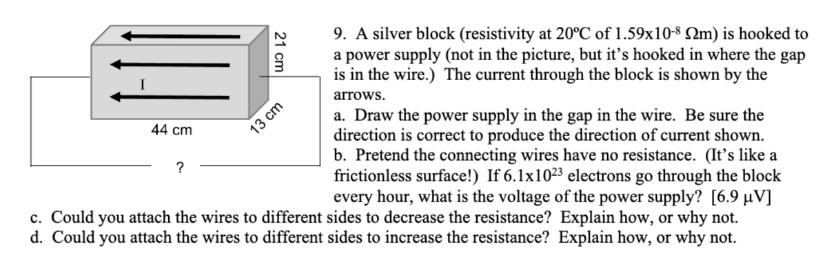 9. A silver block (resistivity at 20°C of 1.59x10-8 2m) is hooked to
a power supply (not in the picture, but it's hooked in where the gap
is in the wire.) The current through the block is shown by the
arrows.
a. Draw the power supply in the gap in the wire. Be sure the
direction is correct to produce the direction of current shown.
b. Pretend the connecting wires have no resistance. (It's like a
frictionless surface!) If 6.1x1023 electrons go through the block
every hour, what is the voltage of the power supply? [6.9 µV]
44 cm
13 cm
?
c. Could you attach the wires to different sides to decrease the resistance? Explain how, or why not.
d. Could you attach the wires to different sides to increase the resistance? Explain how, or why not.
21 cm
