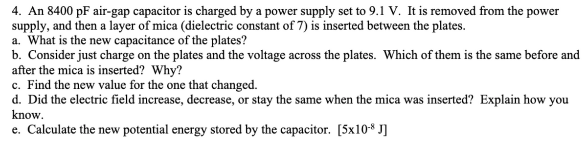 4. An 8400 pF air-gap capacitor is charged by a power supply set to 9.1 V. It is removed from the power
supply, and then a layer of mica (dielectric constant of 7) is inserted between the plates.
a. What is the new capacitance of the plates?
b. Consider just charge on the plates and the voltage across the plates. Which of them is the same before and
after the mica is inserted? Why?
c. Find the new value for the one that changed.
d. Did the electric field increase, decrease, or stay the same when the mica was inserted? Explain how you
know.
e. Calculate the new potential energy stored by the capacitor. [5x10-8 J]
