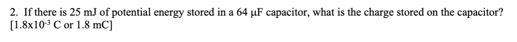 2. If there is 25 mJ of potential energy stored in a 64 µF capacitor, what is the charge stored on the capacitor?
[1.8x10-3 C or 1.8 mC]
