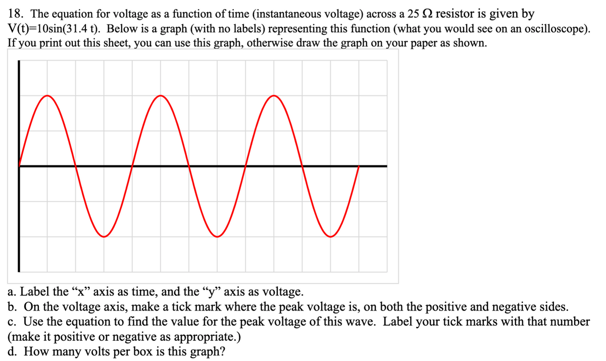 18. The equation for voltage as a function of time (instantaneous voltage) across a 25 2 resistor is given by
V(t)=10sin(31.4 t). Below is a graph (with no labels) representing this function (what you would see on an oscilloscope).
If you print out this sheet, you can use this graph, otherwise draw the graph on your paper as shown.
a. Label the “x" axis as time, and the “y" axis as voltage.
b. On the voltage axis, make a tick mark where the peak voltage is, on both the positive and negative sides.
c. Use the equation to find the value for the peak voltage of this wave. Label your tick marks with that number
(make it positive or negative as appropriate.)
d. How many volts per box is this graph?
