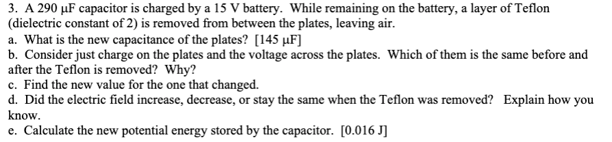 3. A 290 µF capacitor is charged by a 15 V battery. While remaining on the battery, a layer of Teflon
(dielectric constant of 2) is removed from between the plates, leaving air.
a. What is the new capacitance of the plates? [145 µF]
b. Consider just charge on the plates and the voltage across the plates. Which of them is the same before and
after the Teflon is removed? Why?
c. Find the new value for the one that changed.
d. Did the electric field increase, decrease, or stay the same when the Teflon was removed? Explain how you
know.
e. Calculate the new potential energy stored by the capacitor. [0.016 J]
