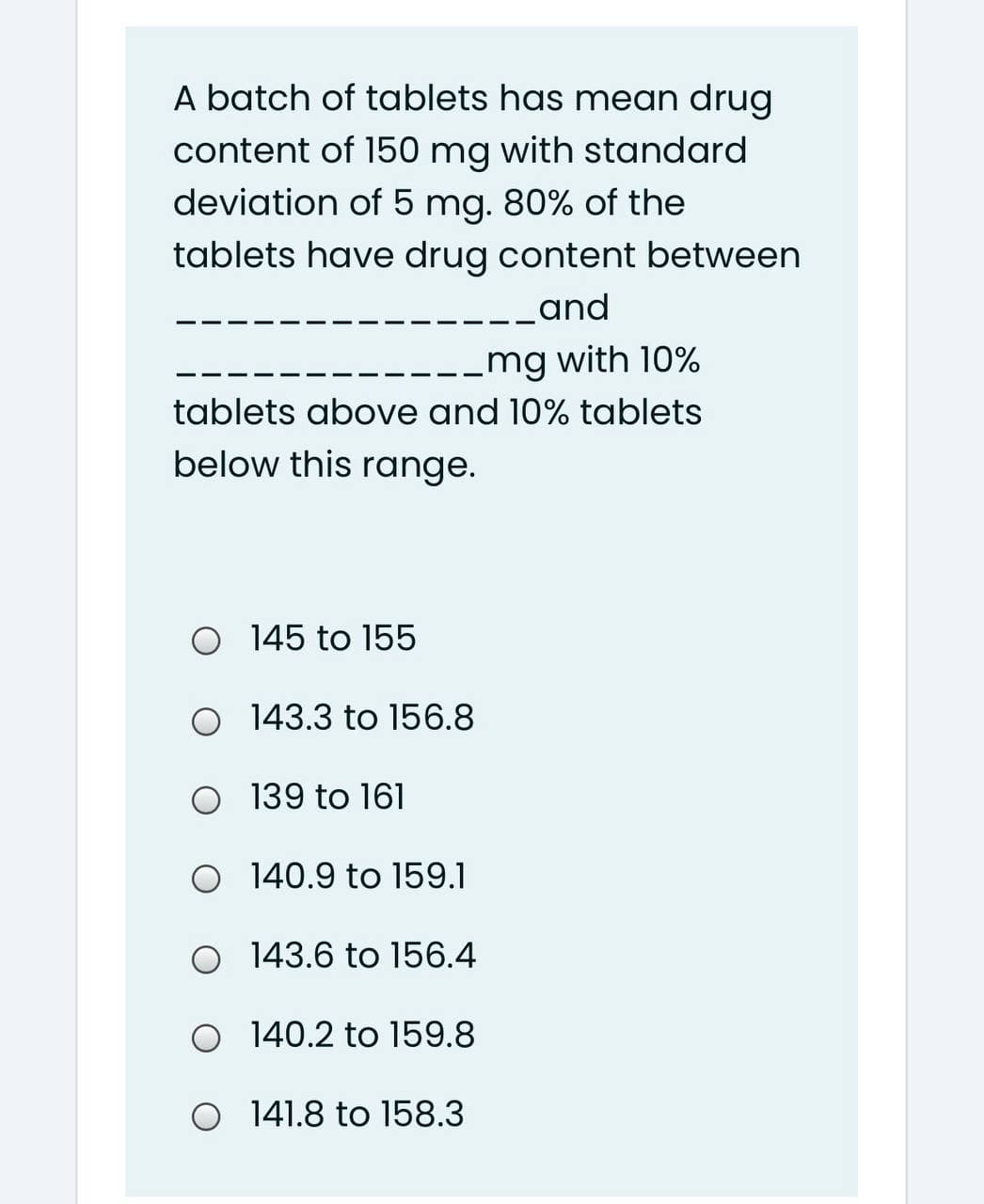 A batch of tablets has mean drug
content of 150 mg with standard
deviation of 5 mg. 80% of the
tablets have drug content between
-_and
.mg with 10%
tablets above and 10% tablets
below this range.
O 145 to 155
O 143.3 to 156.8
O 139 to 161
O 140.9 to 159.1
O 143.6 to 156.4
O 140.2 to 159.8
O 141.8 to 158.3
