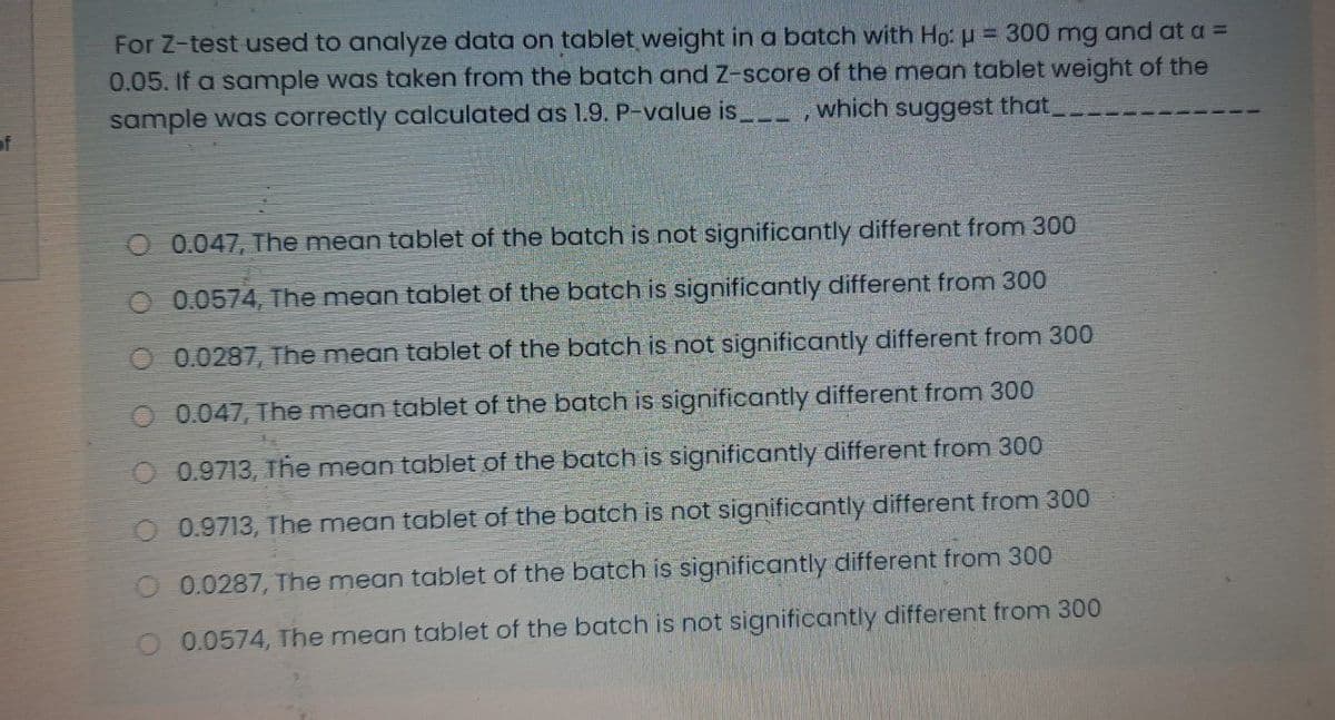 For Z-test used to analyze data on tablet weight in a batch with Ho: u = 300 mg and at a =
0.05. If a sample was taken from the batch and Z-score of the mean tablet weight of the
sample was correctly calculated as 1.9. P-value is _,which suggest that_
of
O 0.047, The mean tablet of the batch is not significantly different from 300
O 0.0574, The mean tablet of the batch is significantly different from 300
O 0.0287, The mean tablet of the batch is not significantly different from 300
O 0.047, The mean tablet of the batch is significantly different from 300
O 0.9713, The mean tablet of the batch is significantly different from 300
0.9713, The mean tablet of the batch is not significantly different from 300
0.0287, The mean tablet of the batch is significantly different from 300
0.0574, The mean tablet of the batch is not significantly different from 300
