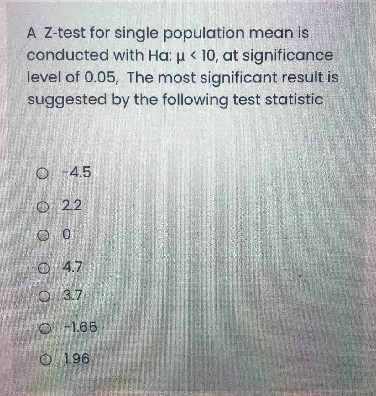 A Z-test for single population mean is
conducted with Ha: µ < 10, at significance
level of 0.05, The most significant result is
suggested by the following test statistic
O -4.5
O 2.2
O 4.7
O 3.7
O -1.65
O 1.96
