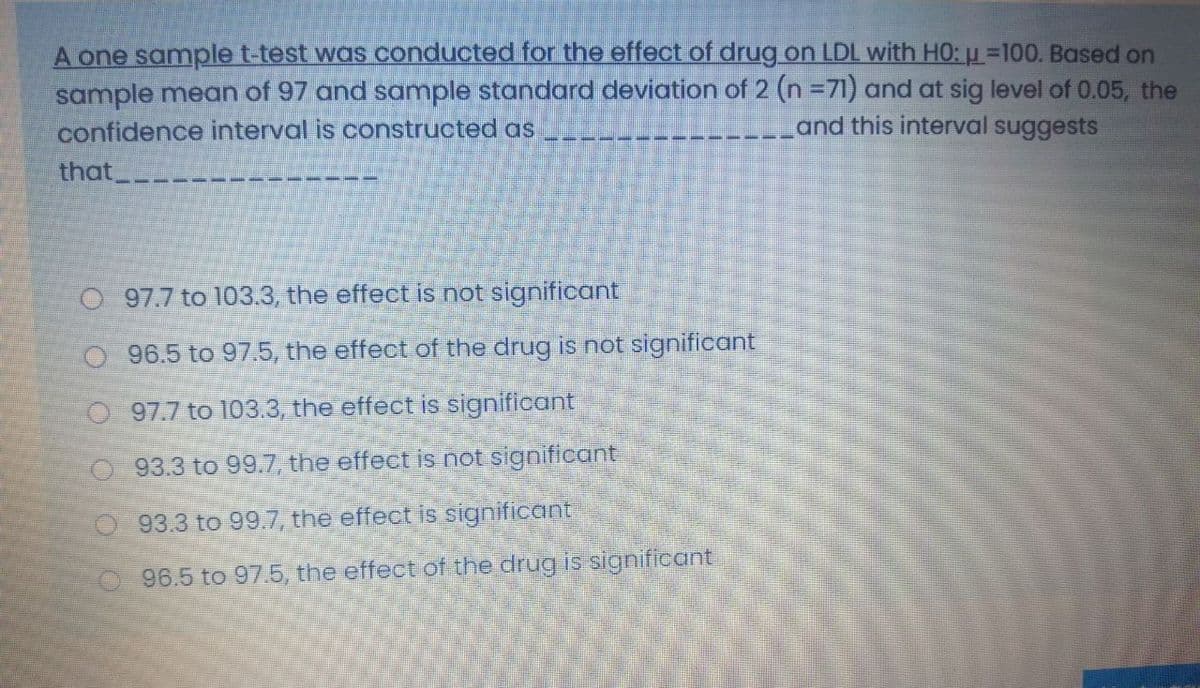 A one samplet-test was conducted for the effect of drug on LDL with HO: =100. Based on
sample mean of 97 and sample standard deviation of 2 (n =71) and at sig level of 0.05, the
confidence interval is constructed as
and this interval suggests
that.
O 97.7 to 103.3, the effect is not significant
O 96.5 to 97.5, the effect of the drug is not significant
O 97.7 to 103.3, the effect is significant
O 93.3 to 99.7, the effect is not significant
93.3 to 99.7, the effect is significant
96.5 to 97.5, the effect of the drug is significant
