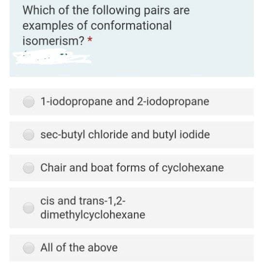 Which of the following pairs are
examples of conformational
isomerism? *
1-iodopropane and 2-iodopropane
sec-butyl chloride and butyl iodide
Chair and boat forms of cyclohexane
cis and trans-1,2-
dimethylcyclohexane
All of the above
