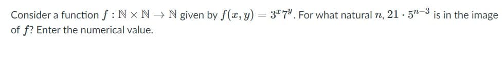 Consider a function f : N x N-→ N given by f(æ, y) = 3"7'. For what natural n, 21 · 57
is in the image
of f? Enter the numerical value.
