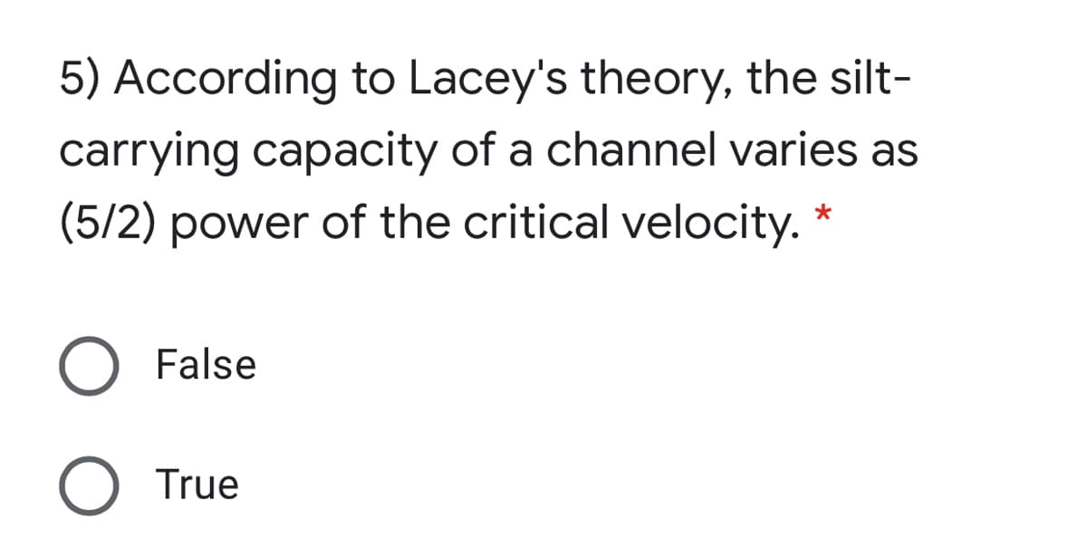 5) According to Lacey's theory, the silt-
carrying capacity of a channel varies as
(5/2) power of the critical velocity. *
O False
True
