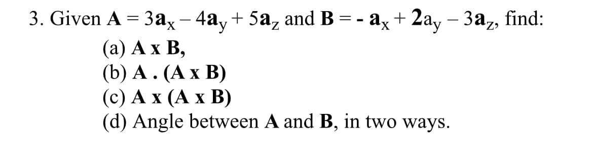 3. Given A 3 3ах - 4аy + 5а, and B 3 - аҳ + 2ay - За,, find:
— За, find:
|
(а) А х В,
(b) А. (Ах В)
(с) А х (А х В)
(d) Angle between A and B, in two ways.
