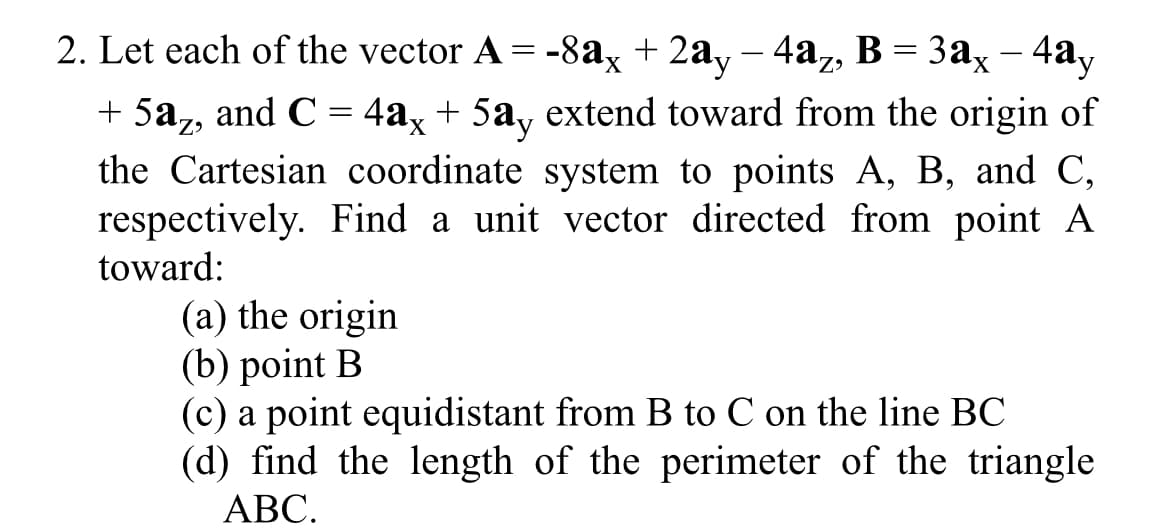2. Let each of the vector A = -8ax + 2a, – 4az, B = 3ax – 4ay
+ 5a,, and C = 4a, + 5a, extend toward from the origin of
the Cartesian coordinate system to points A, B, and C,
respectively. Find a unit vector directed from point A
toward:
(a) the origin
(b) point B
(c) a point equidistant from B to C on the line BC
(d) find the length of the perimeter of the triangle
АВС.
