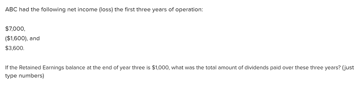 ABC had the following net income (loss) the first three years of operation:
$7,000,
($1,600), and
$3,600.
If the Retained Earnings balance at the end of year three is $1,000, what was the total amount of dividends paid over these three years? (just
type numbers)

