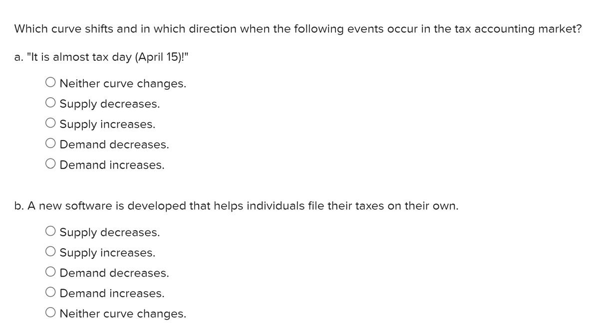 Which curve shifts and in which direction when the following events occur in the tax accounting market?
a. "It is almost tax day (April 15)!"
O Neither curve changes.
O Supply decreases.
O Supply increases.
O Demand decreases.
Demand increases.
b. A new software is developed that helps individuals file their taxes on their own.
O Supply decreases.
O Supply increases.
Demand decreases.
O Demand increases.
O Neither curve changes.
