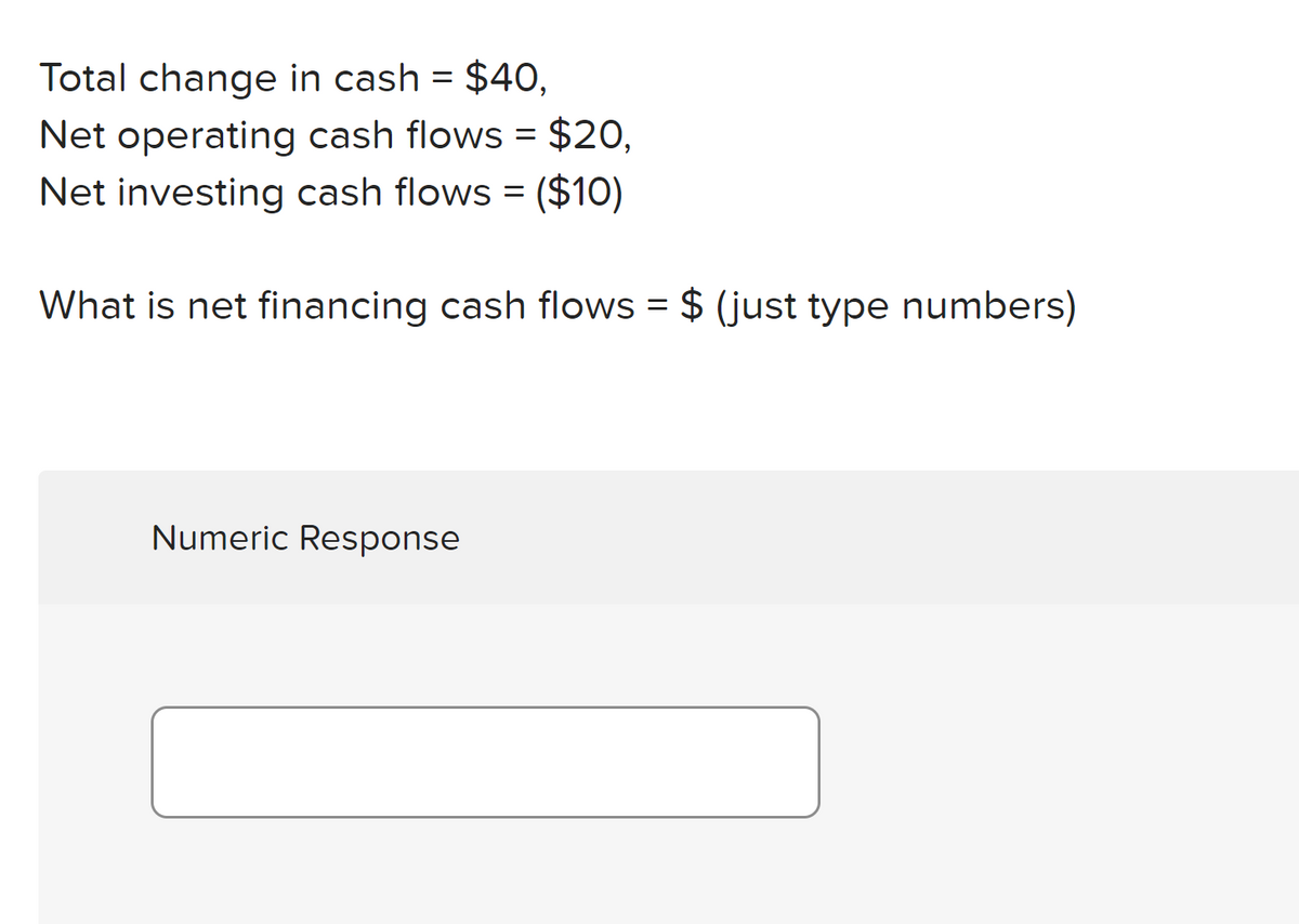 Total change in cash = $40,
Net operating cash flows = $20,
Net investing cash flows = ($10)
%3D
What is net financing cash flows = $ (just type numbers)
Numeric Response
