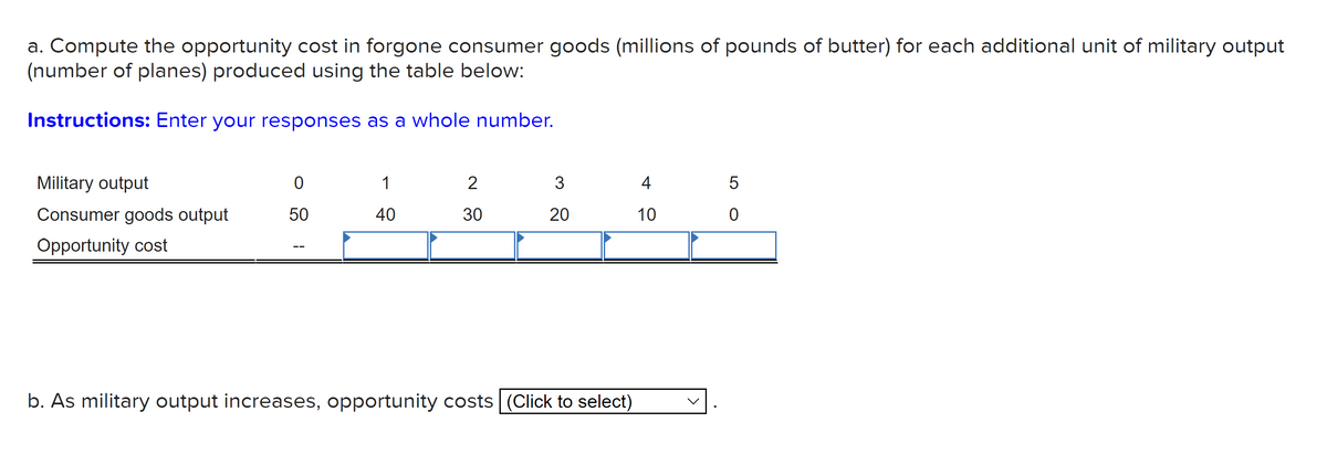 a. Compute the opportunity cost in forgone consumer goods (millions of pounds of butter) for each additional unit of military output
(number of planes) produced using the table below:
Instructions: Enter your responses as a whole number.
Military output
1
2
3
4
Consumer goods output
50
40
30
20
10
Opportunity cost
b. As military output increases, opportunity costs (Click to select)
