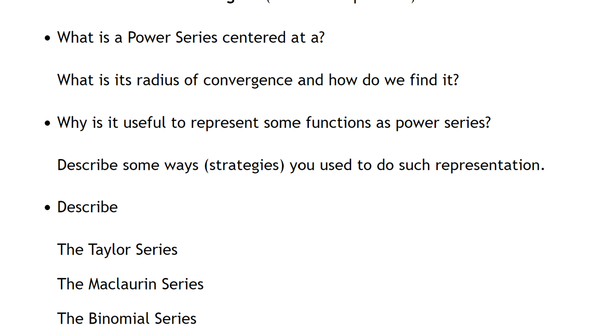 • What is a Power Series centered at a?
What is its radius of convergence and how do we find it?
• Why is it useful to represent some functions as power series?
Describe some ways (strategies) you used to do such representation.
• Describe
The Taylor Series
The Maclaurin Series
The Binomial Series
