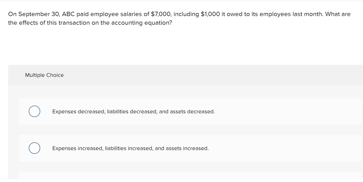 On September 30, ABC paid employee salaries of $7,000, including $1,000 it owed to its employees last month. What are
the effects of this transaction on the accounting equation?
Multiple Choice
Expenses decreased, liabilities decreased, and assets decreased.
Expenses increased, liabilities increased, and assets increased.
