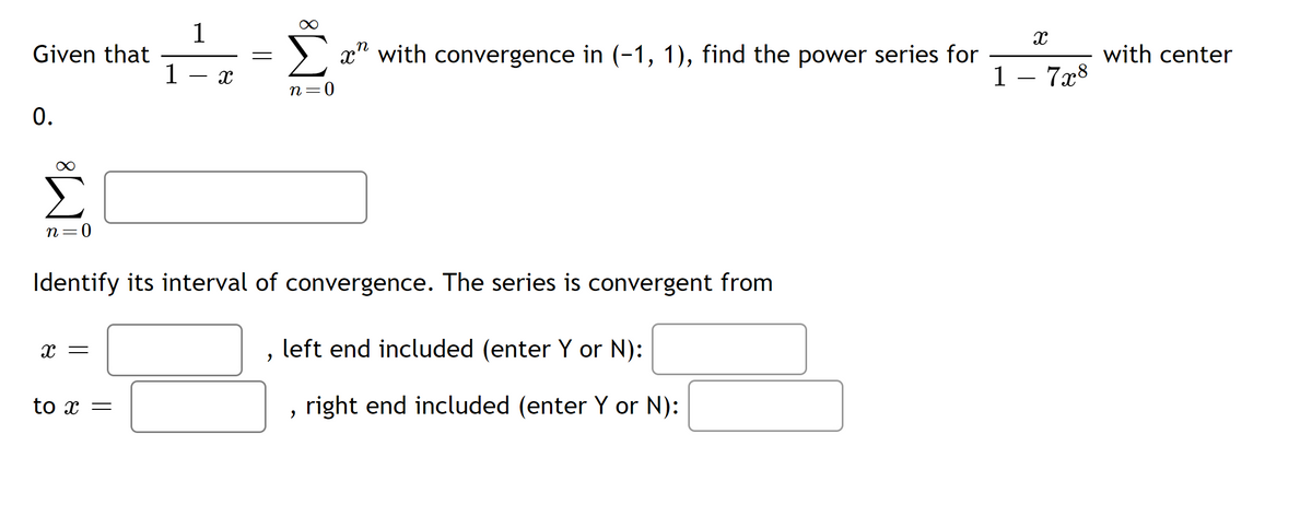 1
Given that
1
x" with convergence in (-1, 1), find the power series for
with center
1 - 7x8
n=0
0.
n=0
Identify its interval of convergence. The series is convergent from
left end included (enter Y or N):
to x =
right end included (enter Y or N):
