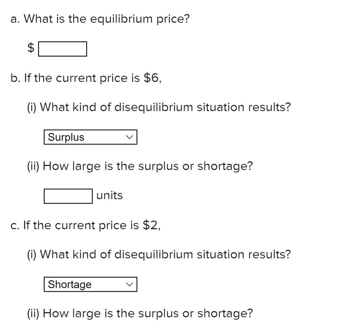 a. What is the equilibrium price?
b. If the current price is $6,
(i) What kind of disequilibrium situation results?
Surplus
(ii) How large is the surplus or shortage?
units
c. If the current price is $2,
(i) What kind of disequilibrium situation results?
Shortage
(ii) How large is the surplus or shortage?
%24
