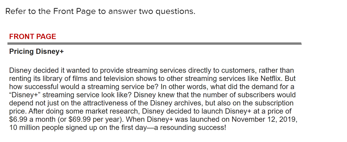 Refer to the Front Page to answer two questions.
FRONT PAGE
Pricing Disney+
Disney decided it wanted to provide streaming services directly to customers, rather than
renting its library of films and television shows to other streaming services like Netflix. But
how successful would a streaming service be? In other words, what did the demand for a
"Disney+" streaming service look like? Disney knew that the number of subscribers would
depend not just on the attractiveness of the Disney archives, but also on the subscription
price. After doing some market research, Disney decided to launch Disney+ at a price of
$6.99 a month (or $69.99 per year). When Disney+ was launched on November 12, 2019,
10 million people signed up on the first day-a resounding success!
