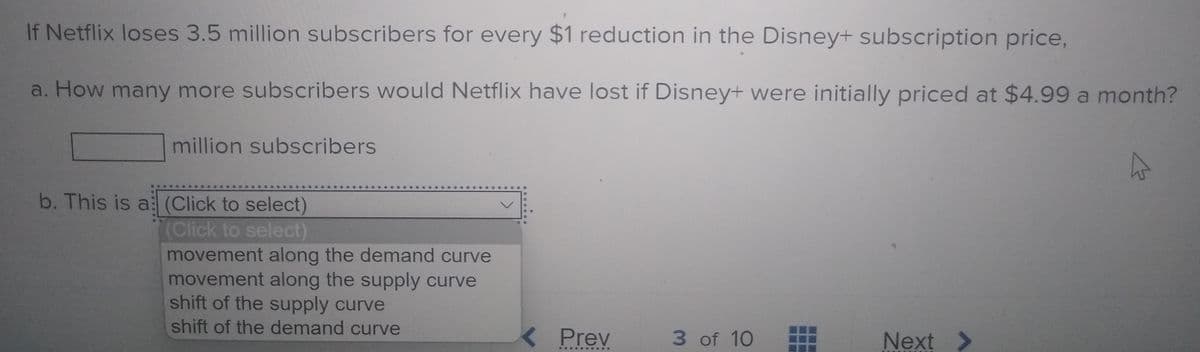 If Netflix loses 3.5 million subscribers for every $1 reduction in the Disney+ subscription price,
a. How many more subscribers would Netflix have lost if Disney+ were initially priced at $4.99 a month?
million subscribers
b. This is a (Click to select)
(Click to select)
movement along the demand curve
movement along the supply curve
shift of the supply curve
shift of the demand curve
K Prev
3 of 10
Next >
*....
....

