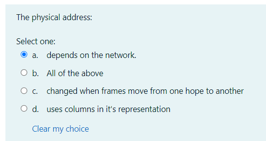The physical address:
Select one:
a. depends on the network.
O b. All of the above
O c. changed when frames move from one hope to another
O d. uses columns in it's representation
Clear my choice

