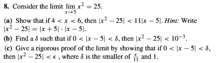 8. Consider the limit lim x? =
= 25.
x→5
(a) Show that if 4 < x < 6, then |x² – 25| < 11|x – 5|. Hint: Write
|x² – 25| = |x + 5| · |x – 5|.
(b) Find a 8 such that if 0 < |x – 5| < 8, then |x² – 25| < 10-3.
(c) Give a rigorous proof of the limit by showing that if 0 < |x – 5| < 8,
then |x2 – 25|| < € , where 8 is the smaller of f and 1.
-
-
-
11
