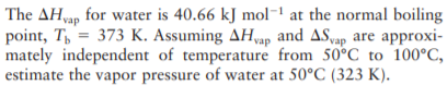 The AH,ap for water is 40.66 kJ mol- at the normal boiling
point, T, = 373 K. Assuming AHap and ASap are approxi-
mately independent of temperature from 50°C to 100°C,
estimate the vapor pressure of water at 50°C (323 K).
