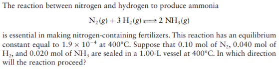 The reaction between nitrogen and hydrogen to produce ammonia
N2(g) + 3 H2(g)=2 NH;(g)
is essential in making nitrogen-containing fertilizers. This reaction has an equilibrium
constant equal to 1.9 × 10~ª at 400°C. Suppose that 0.10 mol of N2, 0.040 mol of
H2, and 0.020 mol of NH3 are sealed in a 1.00-L vessel at 400°C. In which direction
will the reaction proceed?
