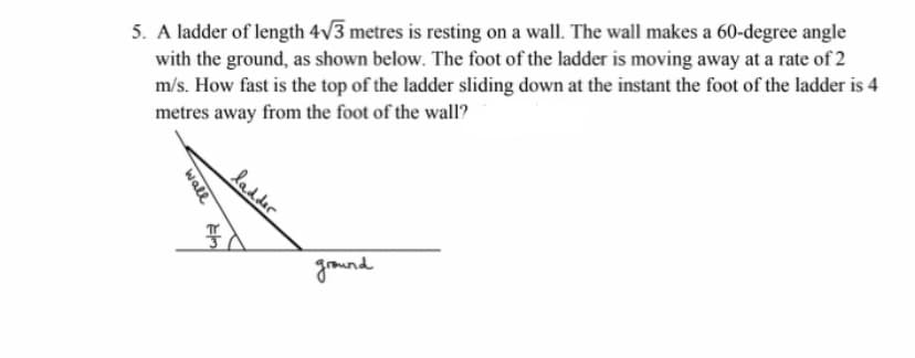 5. A ladder of length 4v3 metres is resting on a wall. The wall makes a 60-degree angle
with the ground, as shown below. The foot of the ladder is moving away at a rate of 2
m/s. How fast is the top of the ladder sliding down at the instant the foot of the ladder is 4
metres away from the foot of the wall?
gomund
ladder
wall
