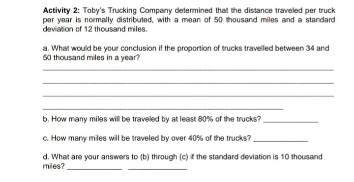 Activity 2: Toby's Trucking Company determined that the distance traveled per truck
per year is normally distributed, with a mean of 50 thousand miles and a standard
deviation of 12 thousand miles.
a. What would be your conclusion if the proportion of trucks travelled between 34 and
50 thousand miles in a year?
b. How many miles will be traveled by at least 80% of the trucks?
c. How many miles will be traveled by over 40% of the trucks?
d. What are your answers to (b) through (c) if the standard deviation is 10 thousand
miles?
