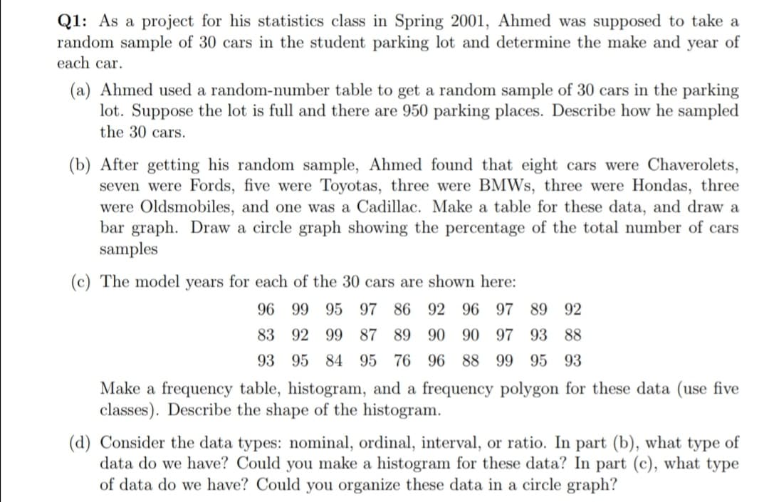 Q1: As a project for his statistics class in Spring 2001, Ahmed was supposed to take a
random sample of 30 cars in the student parking lot and determine the make and year of
each car.
(a) Ahmed used a random-number table to get a random sample of 30 cars in the parking
lot. Suppose the lot is full and there are 950 parking places. Describe how he sampled
the 30 cars.
(b) After getting his random sample, Ahmed found that eight cars were Chaverolets,
seven were Fords, five were Toyotas, three were BMWS, three were Hondas, three
were Oldsmobiles, and one was a Cadillac. Make a table for these data, and draw a
bar graph. Draw a circle graph showing the percentage of the total number of cars
samples
(c) The model years for each of the 30 cars are shown here:
96 99 95 97
86 92 96 97 89 92
83 92 99
87
89 90 90 97 93 88
93 95 84 95 76 96 88 99
95 93
Make a frequency table, histogram, and a frequency polygon for these data (use five
classes). Describe the shape of the histogram.
(d) Consider the data types: nominal, ordinal, interval, or ratio. In part (b), what type of
data do we have? Could you make a histogram for these data? In part (c), what type
of data do we have? Could you organize these data in a circle graph?
