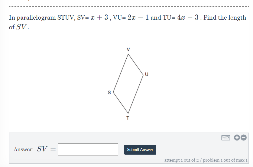 In parallelogram STUV, SV= x + 3, VU= 2x – 1 and TU= 4x – 3. Find the length
of SV.
-
V
S
Answer: SV
Submit Answer
attempt 1 out of 2/ problem 1 out of max 1
