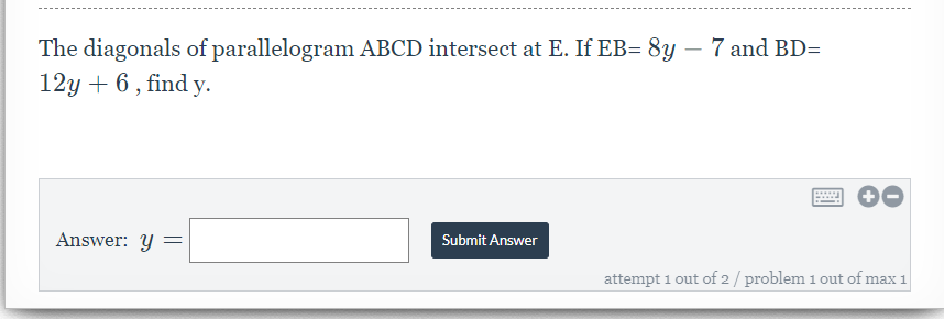 The diagonals of parallelogram ABCD intersect at E. If EB= 8y – 7 and BD=
12y + 6 , find y.
Answer: y =
Submit Answer
attempt 1 out of 2 / problem 1 out of max 1
