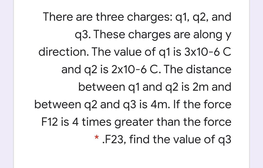 There are three charges: q1, q2, and
q3. These charges are along y
direction. The value of q1 is 3x10-6 C
and q2 is 2x10-6 C. The distance
between q1 and q2 is 2m and
between q2 and q3 is 4m. If the force
F12 is 4 times greater than the force
* .F23, find the value of q3
