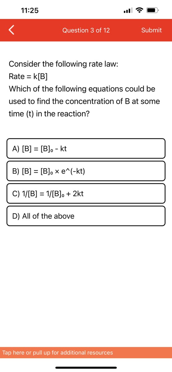 <
11:25
Question 3 of 12
Consider the following rate law:
Rate = k[B]
Which of the following equations could be
used to find the concentration of B at some
time (t) in the reaction?
A) [B] = [B]. - kt
B) [B] = [B]。 x e^(-kt)
C) 1/[B] = 1/[B]。 + 2kt
D) All of the above
Submit
Tap here or pull up for additional resources