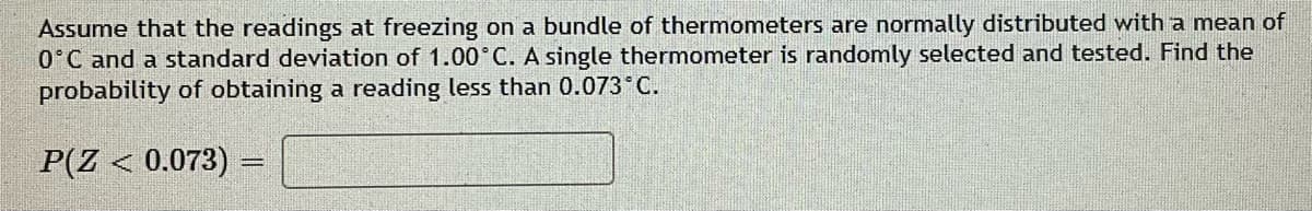 Assume that the readings at freezing on a bundle of thermometers are normally distributed with a mean of
0°C and a standard deviation of 1.00°C. A single thermometer is randomly selected and tested. Find the
probability of obtaining a reading less than 0.073 C.
P(Z < 0.073)
