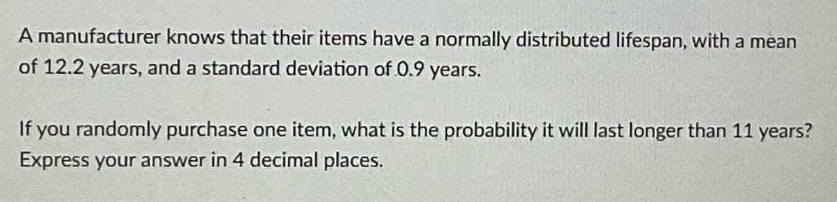 A manufacturer knows that their items have a normally distributed lifespan, with a mean
of 12.2 years, and a standard deviation of 0.9 years.
If you randomly purchase one item, what is the probability it will last longer than 11 years?
Express your answer in 4 decimal places.

