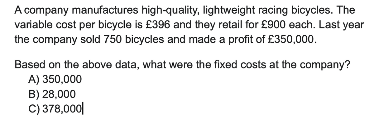 A company manufactures high-quality, lightweight racing bicycles. The
variable cost per bicycle is £396 and they retail for £900 each. Last year
the company sold 750 bicycles and made a profit of £350,000.
Based on the above data, what were the fixed costs at the company?
A) 350,000
B) 28,000
C) 378,000|
