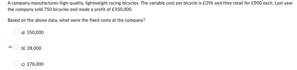 A company manufactures high-quality, lightweight racing bicycles. The variable cost per bicycle is £396 and they retail for £900 each. Last year
the company sold 750 bicycles and made a profit of £350,000.
Based on the above data, what were the fixed costs at the company?
a) 350,000
➡
b) 28,000
c) 378,000