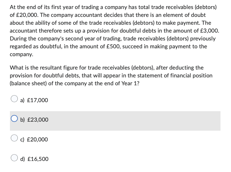 At the end of its first year of trading a company has total trade receivables (debtors)
of £20,000. The company accountant decides that there is an element of doubt
about the ability of some of the trade receivables (debtors) to make payment. The
accountant therefore sets up a provision for doubtful debts in the amount of £3,000.
During the company's second year of trading, trade receivables (debtors) previously
regarded as doubtful, in the amount of £500, succeed in making payment to the
company.
What is the resultant figure for trade receivables (debtors), after deducting the
provision for doubtful debts, that will appear in the statement of financial position
(balance sheet) of the company at the end of Year 1?
a) £17,000
O b) £23,000
c) £20,000
d) £16,500