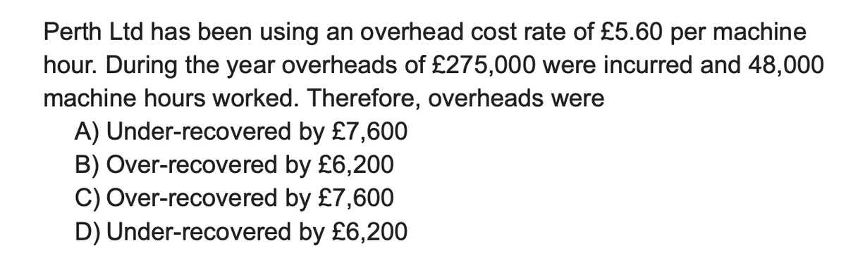 Perth Ltd has been using an overhead cost rate of £5.60 per machine
hour. During the year overheads of £275,000 were incurred and 48,000
machine hours worked. Therefore, overheads were
A) Under-recovered by £7,600
B) Over-recovered by £6,200
by £7,600
C) Over-recovered
D) Under-recovered
by £6,200
