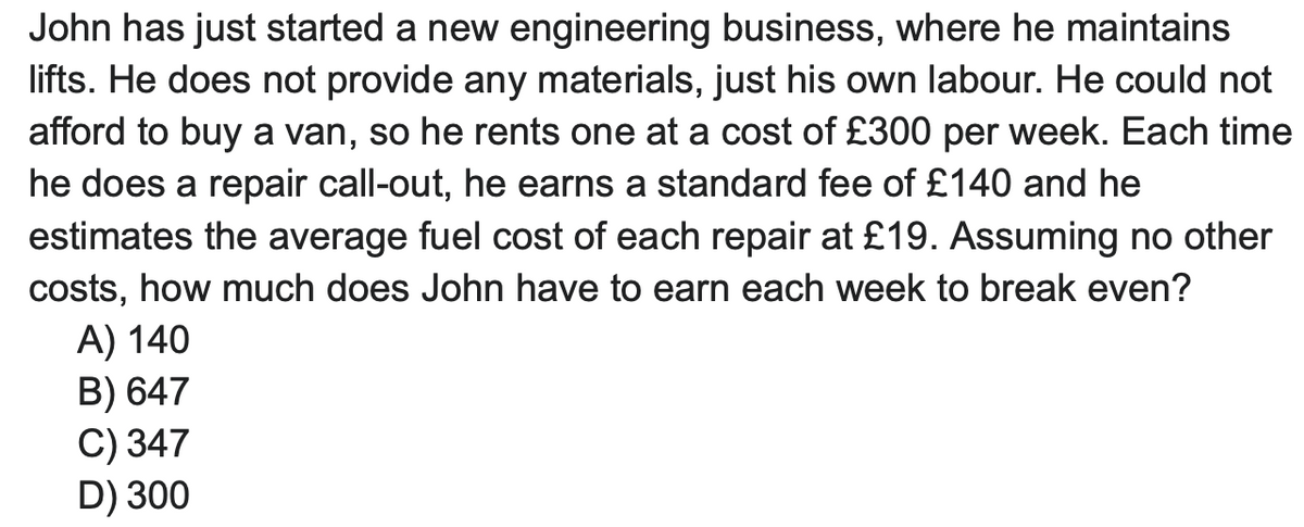 John has just started a new engineering business, where he maintains
lifts. He does not provide any materials, just his own labour. He could not
afford to buy a van, so he rents one at a cost of £300 per week. Each time
he does a repair call-out, he earns a standard fee of £140 and he
estimates the average fuel cost of each repair at £19. Assuming no other
costs, how much does John have to earn each week to break even?
A) 140
B) 647
C) 347
D) 300