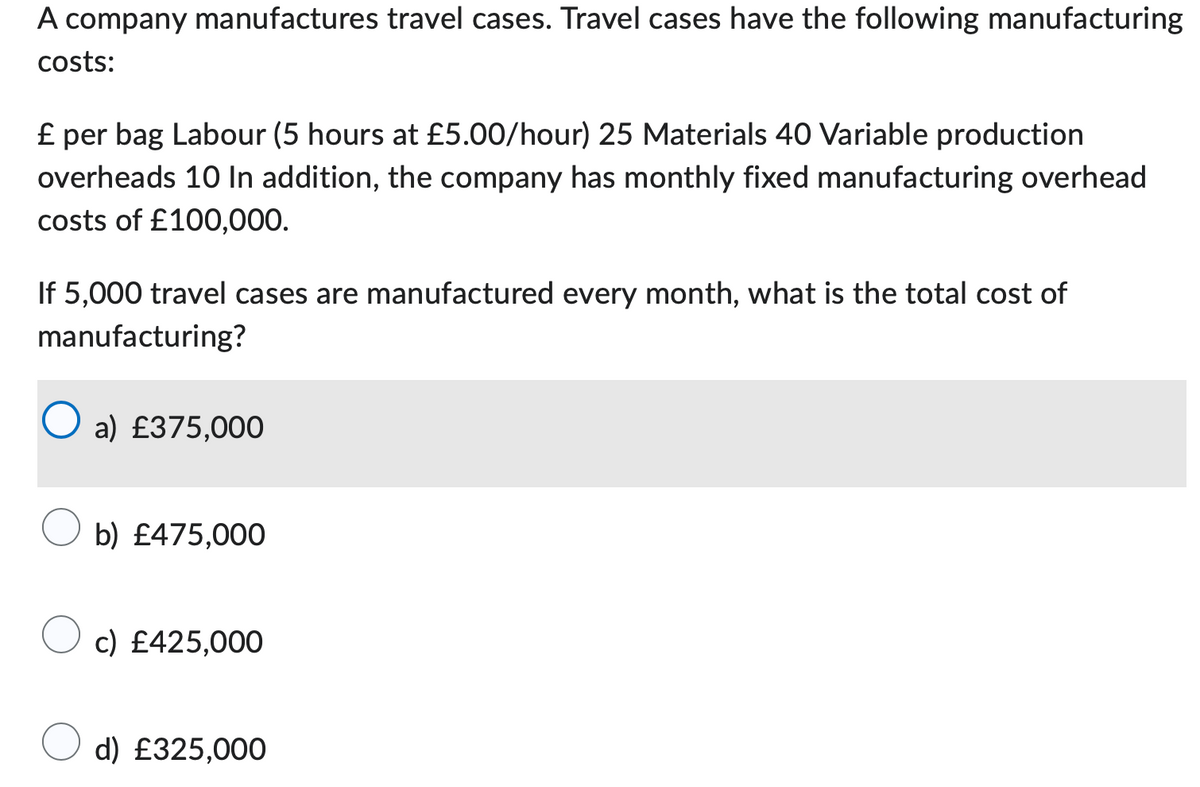 A company manufactures travel cases. Travel cases have the following manufacturing
costs:
£ per bag Labour (5 hours at £5.00/hour) 25 Materials 40 Variable production
overheads 10 In addition, the company has monthly fixed manufacturing overhead
costs of £100,000.
If 5,000 travel cases are manufactured every month, what is the total cost of
manufacturing?
a) £375,000
b) £475,000
c) £425,000
d) £325,000