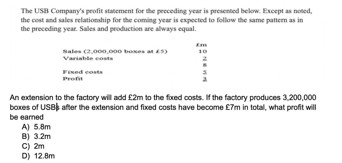 The USB Company's profit statement for the preceding year is presented below. Except as noted,
the cost and sales relationship for the coming year is expected to follow the same pattern as in
the preceding year. Sales and production are always equal.
Sales (2,000,000 boxes at £5)
Variable costs
A) 5.8m
B) 3.2m
C) 2m
D) 12.8m
Fixed costs
Profit
£m
10
2
8
S
3
An extension to the factory will add £2m to the fixed costs. If the factory produces 3,200,000
boxes of USB$ after the extension and fixed costs have become £7m in total, what profit will
be earned