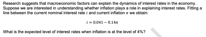 Research suggests that macroeconomic factors can explain the dynamics of interest rates in the economy.
Suppose we are interested in understanding whether inflation plays a role in explaining interest rates. Fitting a
line between the current nominal interest rate i and current inflation we obtain:
i = 0.041 -0.147
What is the expected level of interest rates when inflation is at the level of 4%?