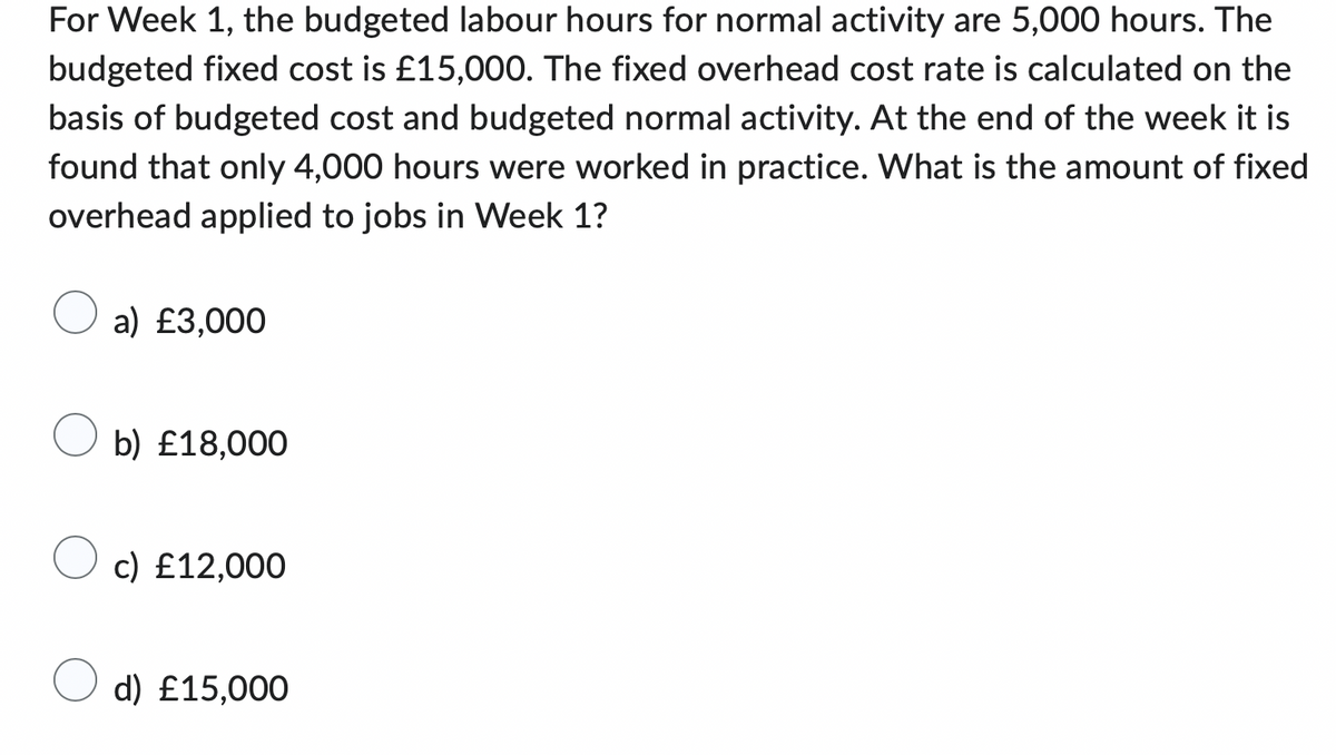 For Week 1, the budgeted labour hours for normal activity are 5,000 hours. The
budgeted fixed cost is £15,000. The fixed overhead cost rate is calculated on the
basis of budgeted cost and budgeted normal activity. At the end of the week it is
found that only 4,000 hours were worked in practice. What is the amount of fixed
overhead applied to jobs in Week 1?
a) £3,000
b) £18,000
c) £12,000
d) £15,000